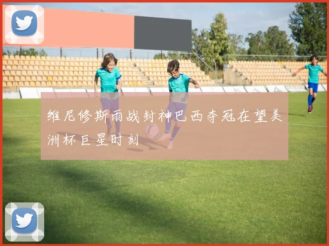 维尼修斯雨战封神巴西夺冠在望美洲杯巨星时刻