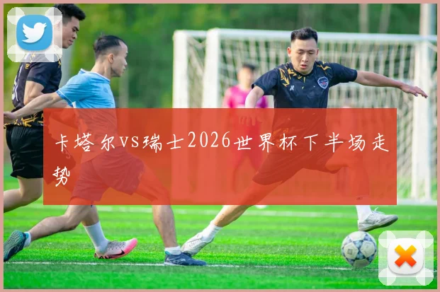 卡塔尔vs瑞士2026世界杯下半场走势