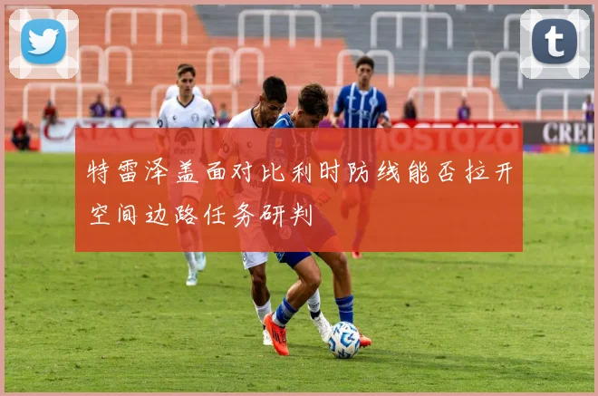 特雷泽盖面对比利时防线能否拉开空间边路任务研判