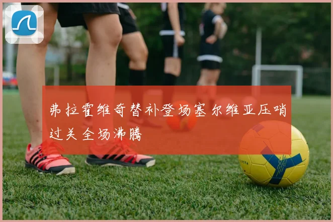 弗拉霍维奇替补登场塞尔维亚压哨过关全场沸腾