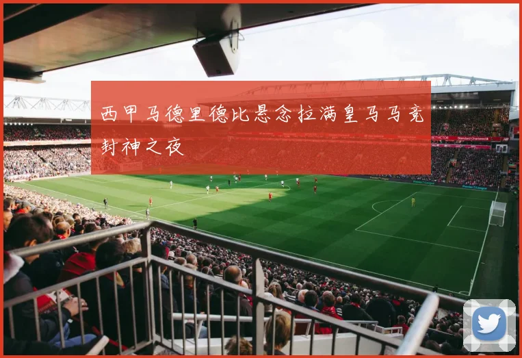 西甲马德里德比悬念拉满皇马马竞封神之夜
