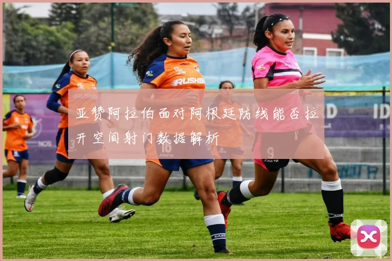 亚赞阿拉伯面对阿根廷防线能否拉开空间射门数据解析