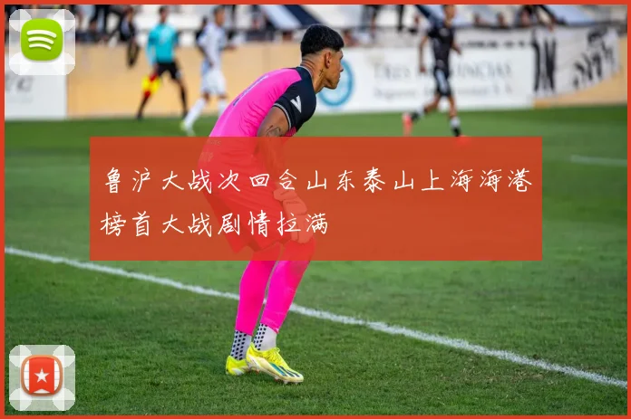 鲁沪大战次回合山东泰山上海海港榜首大战剧情拉满