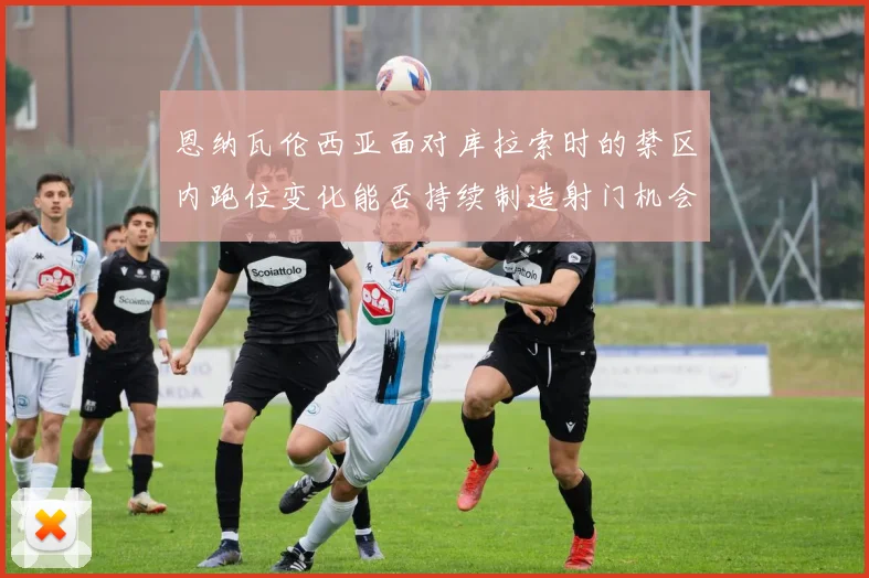 恩纳瓦伦西亚面对库拉索时的禁区内跑位变化能否持续制造射门机会