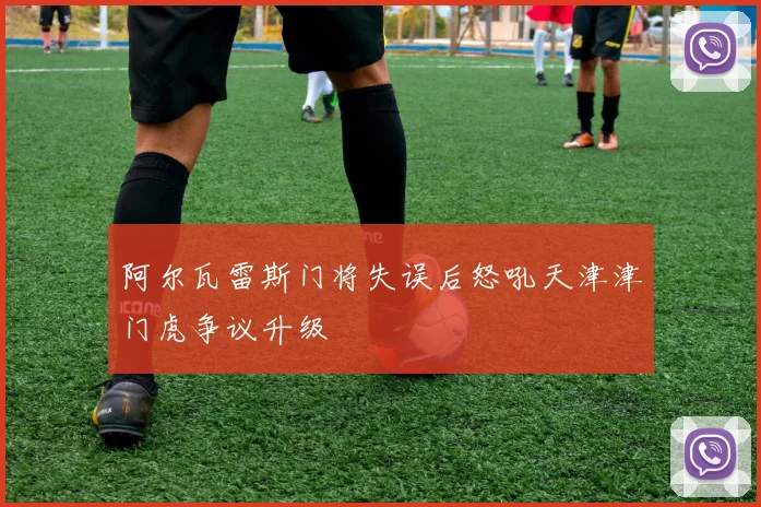 阿尔瓦雷斯门将失误后怒吼天津津门虎争议升级
