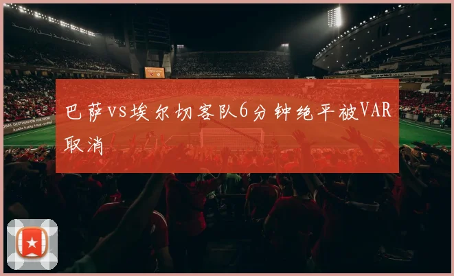 巴萨vs埃尔切客队6分钟绝平被VAR取消