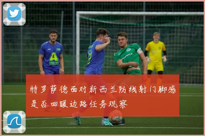 特罗萨德面对新西兰防线射门脚感是否回暖边路任务观察