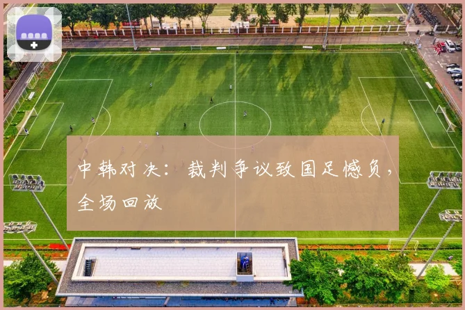 中韩对决：裁判争议致国足憾负，全场回放