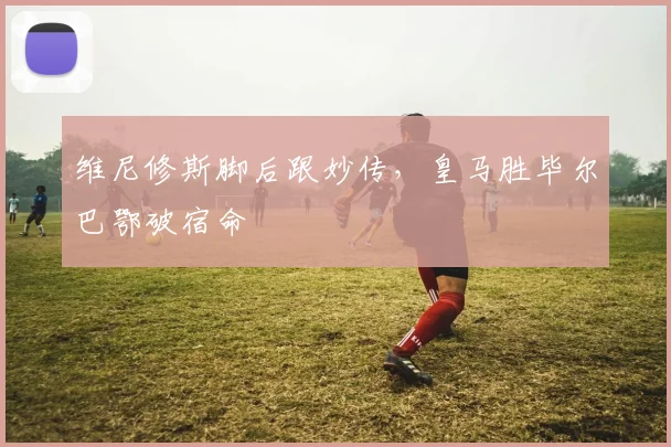 维尼修斯脚后跟妙传，皇马胜毕尔巴鄂破宿命