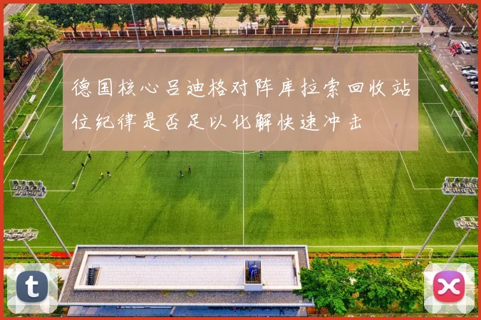 德国核心吕迪格对阵库拉索回收站位纪律是否足以化解快速冲击