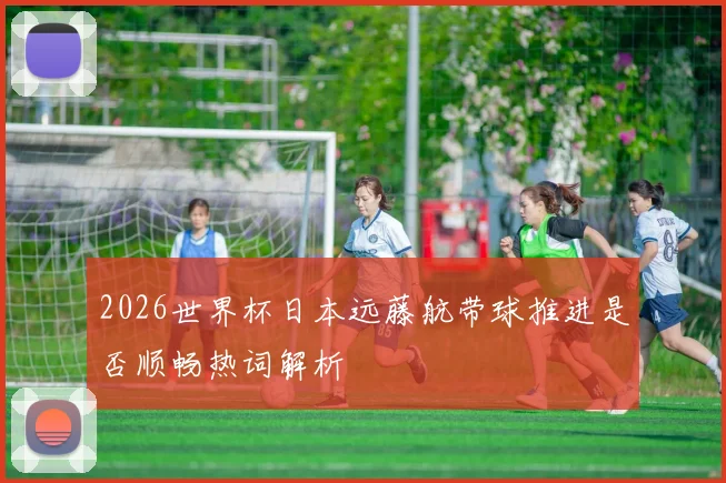 2026世界杯日本远藤航带球推进是否顺畅热词解析