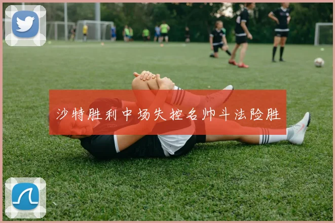 沙特胜利中场失控名帅斗法险胜