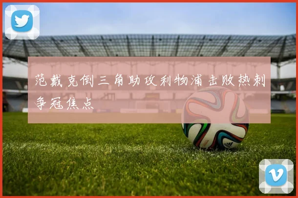 范戴克倒三角助攻利物浦击败热刺争冠焦点