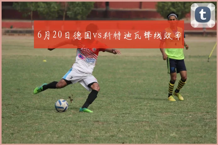 6月20日德国vs科特迪瓦锋线效率