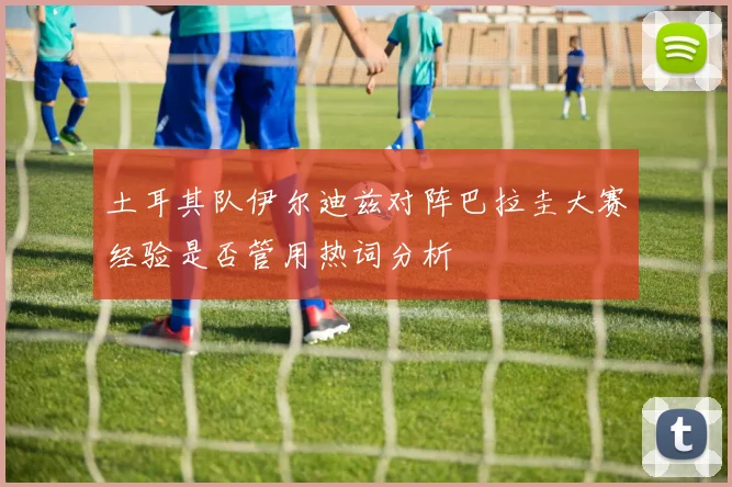 土耳其队伊尔迪兹对阵巴拉圭大赛经验是否管用热词分析