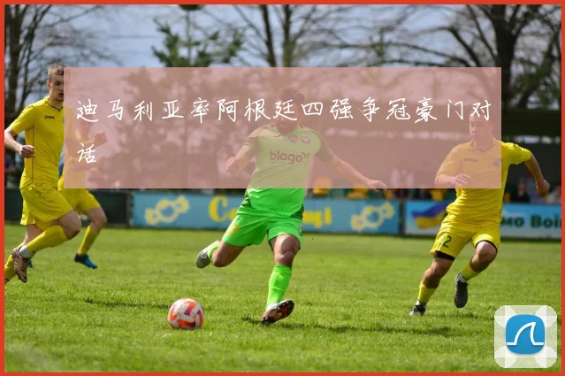 迪马利亚率阿根廷四强争冠豪门对话