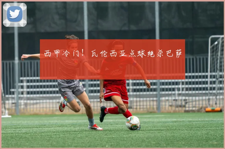 西甲冷门！瓦伦西亚点球绝杀巴萨