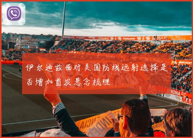伊尔迪兹面对美国防线远射选择是否增加首发悬念梳理